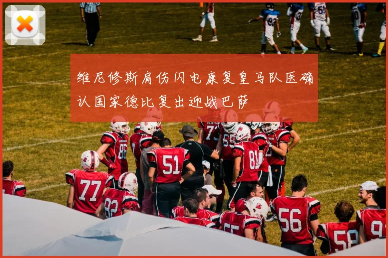 维尼修斯肩伤闪电康复皇马队医确认国家德比复出迎战巴萨