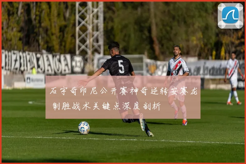石宇奇印尼公开赛神奇逆转安赛龙 制胜战术关键点深度剖析