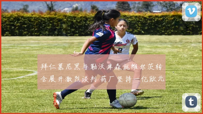 拜仁慕尼黑与勒沃库森就维尔茨转会展开激烈谈判 药厂坚持一亿欧元标价不动摇