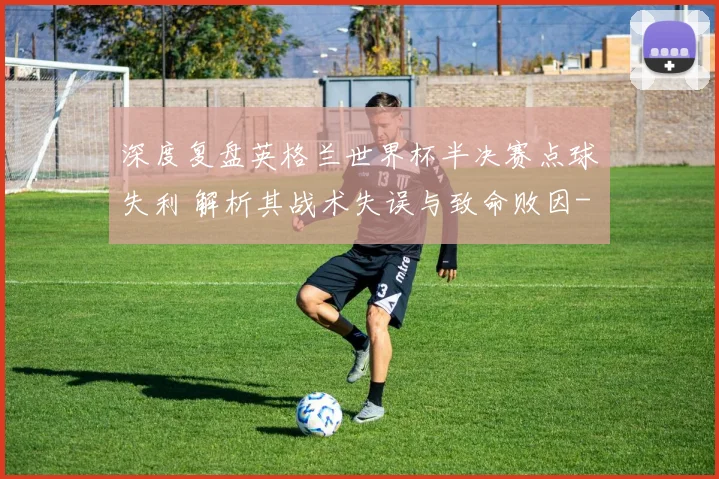 深度复盘英格兰世界杯半决赛点球失利 解析其战术失误与致命败因