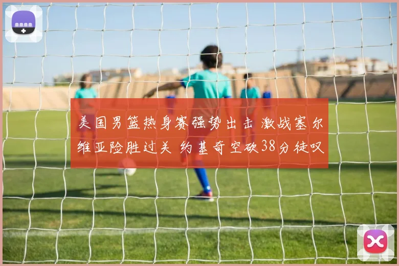 美国男篮热身赛强势出击 激战塞尔维亚险胜过关 约基奇空砍38分徒叹奈何 巨星闪耀难救主