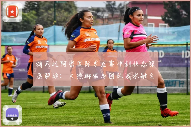 梅西迈阿密国际季后赛冲刺状态深层解读:火热脚感与团队战术融合透视