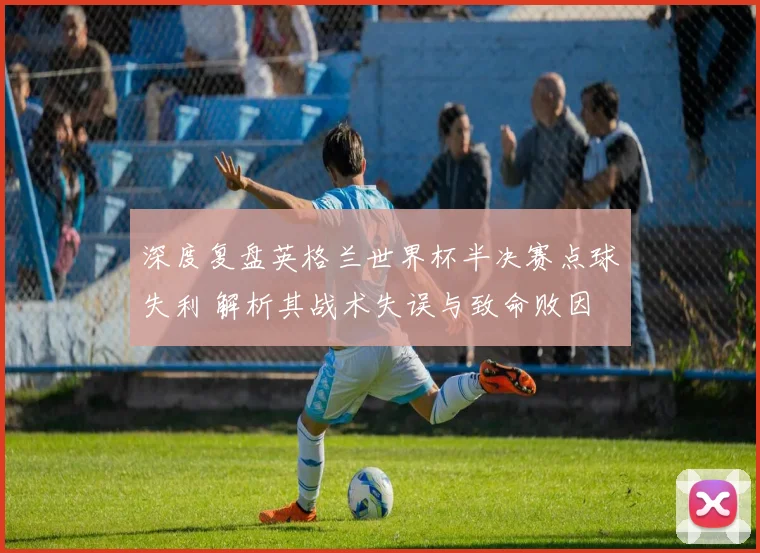 深度复盘英格兰世界杯半决赛点球失利 解析其战术失误与致命败因