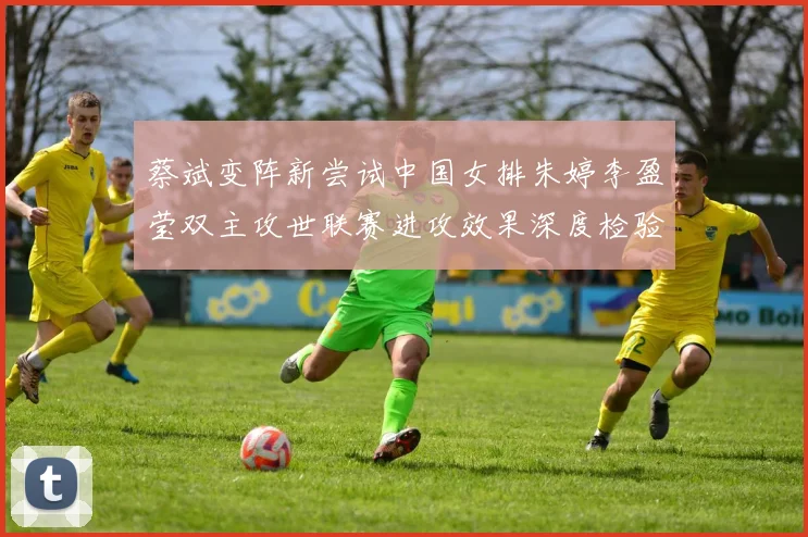 蔡斌变阵新尝试中国女排朱婷李盈莹双主攻世联赛进攻效果深度检验