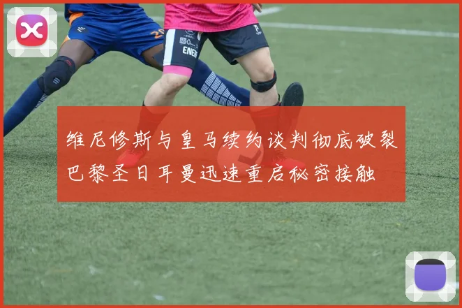 维尼修斯与皇马续约谈判彻底破裂巴黎圣日耳曼迅速重启秘密接触