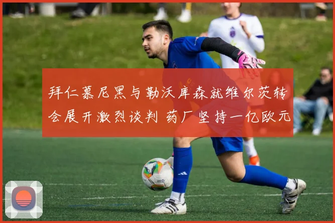 拜仁慕尼黑与勒沃库森就维尔茨转会展开激烈谈判 药厂坚持一亿欧元标价不动摇