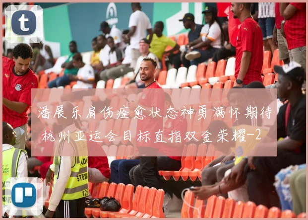 潘展乐肩伤痊愈状态神勇满怀期待 杭州亚运会目标直指双金荣耀