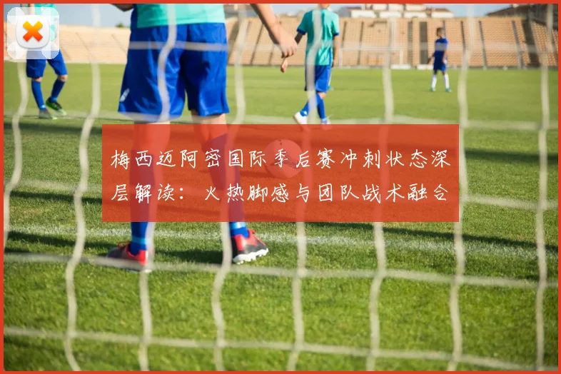 梅西迈阿密国际季后赛冲刺状态深层解读：火热脚感与团队战术融合透视