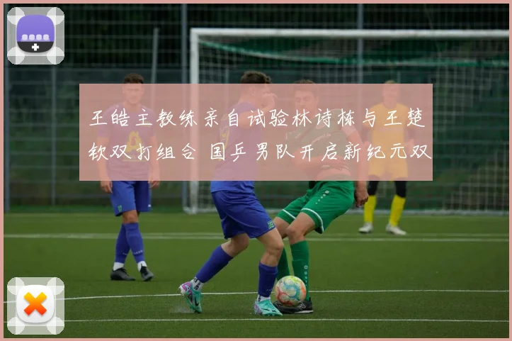 王皓主教练亲自试验林诗栋与王楚钦双打组合 国乒男队开启新纪元双打布局