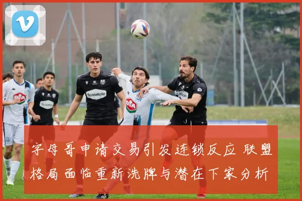 字母哥申请交易引发连锁反应 联盟格局面临重新洗牌与潜在下家分析