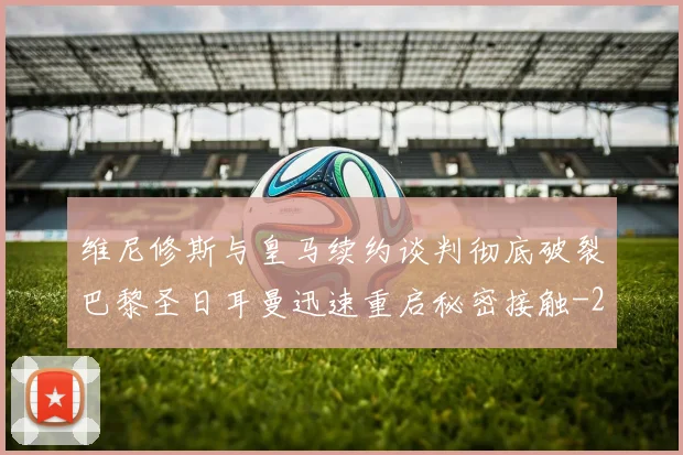 维尼修斯与皇马续约谈判彻底破裂巴黎圣日耳曼迅速重启秘密接触