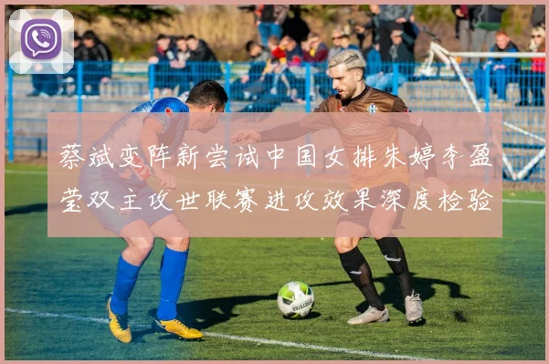蔡斌变阵新尝试中国女排朱婷李盈莹双主攻世联赛进攻效果深度检验
