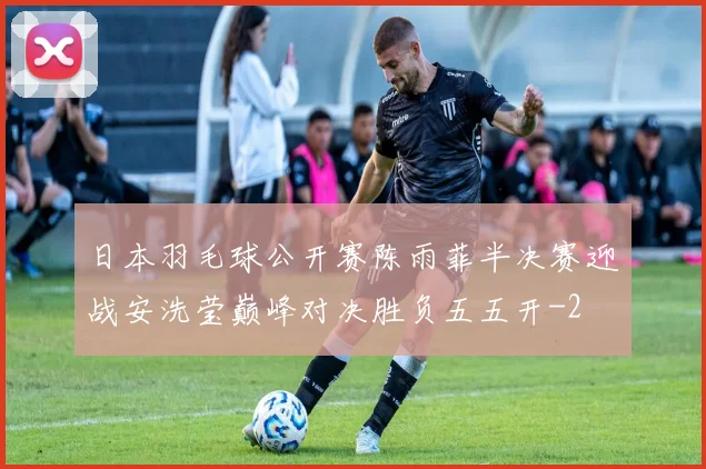 日本羽毛球公开赛陈雨菲半决赛迎战安洗莹巅峰对决胜负五五开