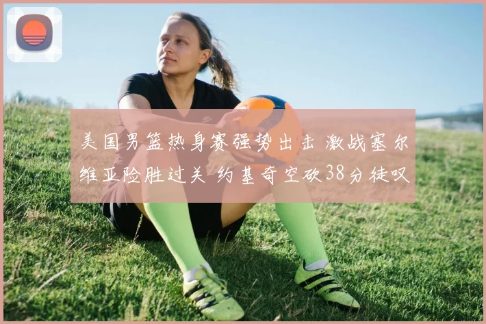 美国男篮热身赛强势出击 激战塞尔维亚险胜过关 约基奇空砍38分徒叹奈何 巨星闪耀难救主