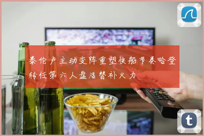 泰伦卢主动变阵重塑快船节奏哈登转任第六人盘活替补火力