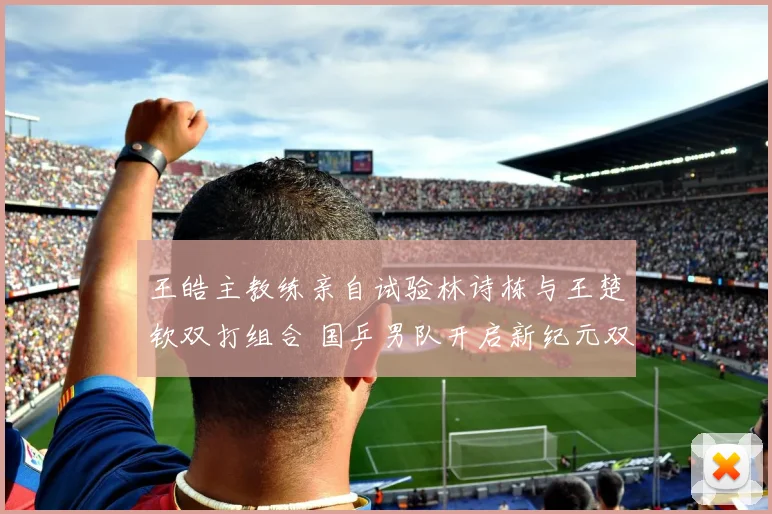 王皓主教练亲自试验林诗栋与王楚钦双打组合 国乒男队开启新纪元双打布局