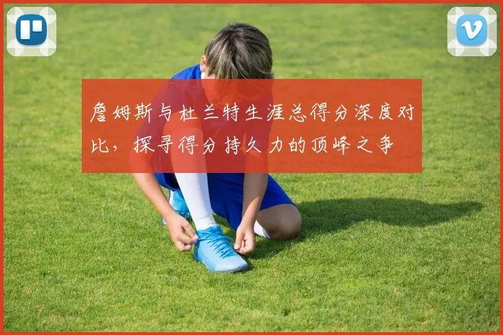 詹姆斯与杜兰特生涯总得分深度对比，探寻得分持久力的顶峰之争