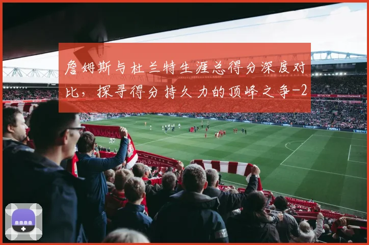 詹姆斯与杜兰特生涯总得分深度对比，探寻得分持久力的顶峰之争