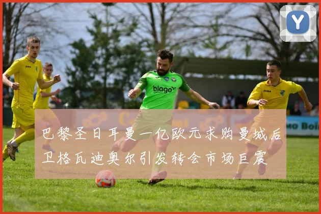 巴黎圣日耳曼一亿欧元求购曼城后卫格瓦迪奥尔引发转会市场巨震