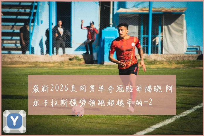最新2026美网男单夺冠赔率揭晓 阿尔卡拉斯强势领跑超越辛纳