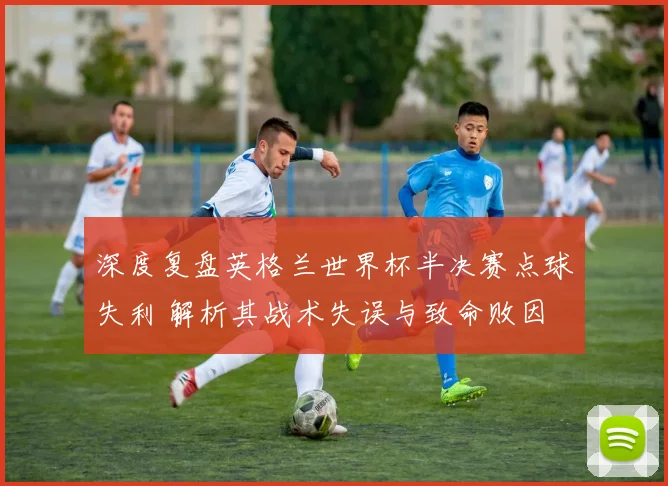 深度复盘英格兰世界杯半决赛点球失利 解析其战术失误与致命败因