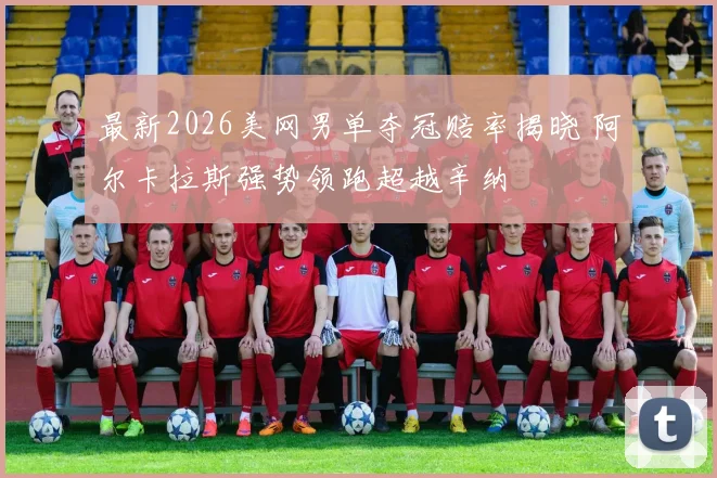 最新2026美网男单夺冠赔率揭晓 阿尔卡拉斯强势领跑超越辛纳