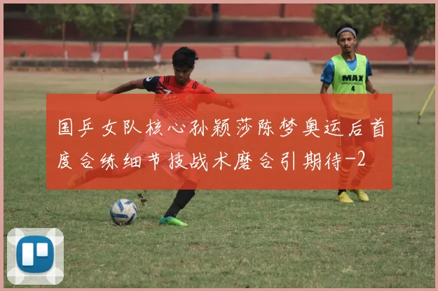 国乒女队核心孙颖莎陈梦奥运后首度合练细节技战术磨合引期待