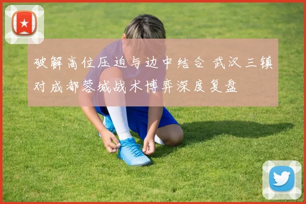 破解高位压迫与边中结合 武汉三镇对成都蓉城战术博弈深度复盘