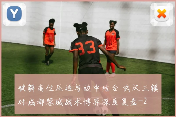 破解高位压迫与边中结合 武汉三镇对成都蓉城战术博弈深度复盘