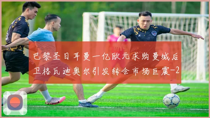 巴黎圣日耳曼一亿欧元求购曼城后卫格瓦迪奥尔引发转会市场巨震